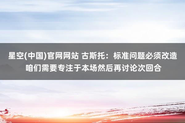 星空(中国)官网网站 古斯托：标准问题必须改造 咱们需要专注于本场然后再讨论次回合