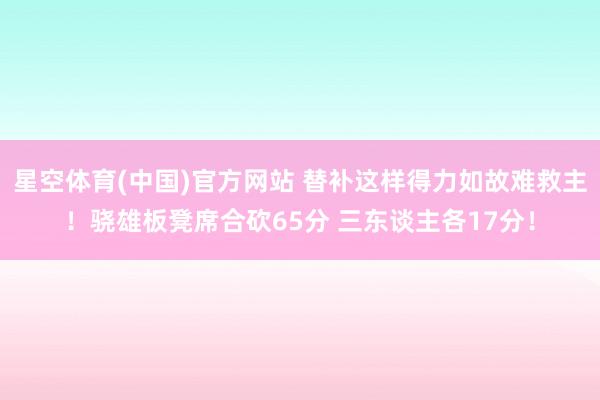 星空体育(中国)官方网站 替补这样得力如故难救主！骁雄板凳席合砍65分 三东谈主各17分！