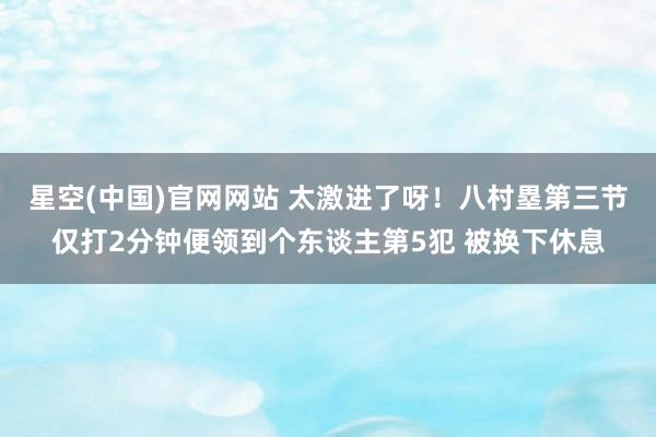 星空(中国)官网网站 太激进了呀！八村塁第三节仅打2分钟便领到个东谈主第5犯 被换下休息
