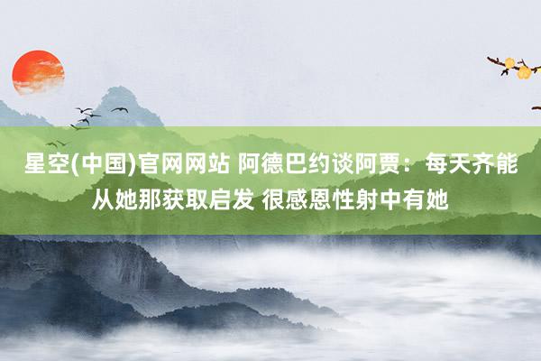 星空(中国)官网网站 阿德巴约谈阿贾：每天齐能从她那获取启发 很感恩性射中有她