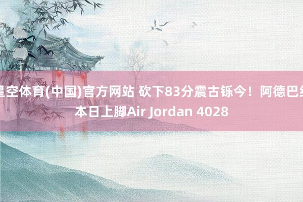 星空体育(中国)官方网站 砍下83分震古铄今！阿德巴约本日上脚Air Jordan 4028