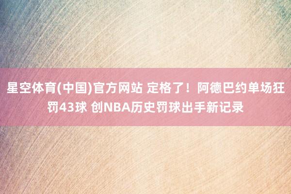 星空体育(中国)官方网站 定格了！阿德巴约单场狂罚43球 创NBA历史罚球出手新记录