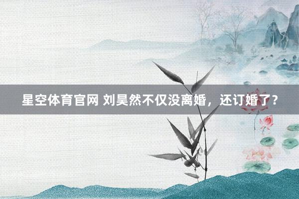 星空体育官网 刘昊然不仅没离婚，还订婚了？