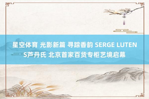 星空体育 光影新篇 寻踪香韵 SERGE LUTENS芦丹氏 北京首家百货专柜艺境启幕