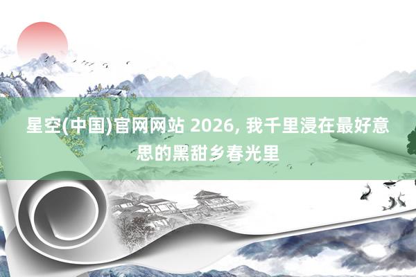 星空(中国)官网网站 2026， 我千里浸在最好意思的黑甜乡春光里