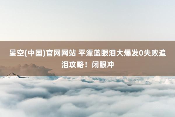 星空(中国)官网网站 平潭蓝眼泪大爆发0失败追泪攻略！闭眼冲