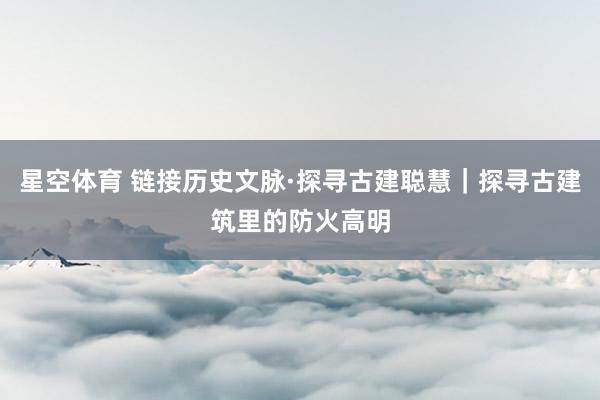星空体育 链接历史文脉·探寻古建聪慧｜探寻古建筑里的防火高明