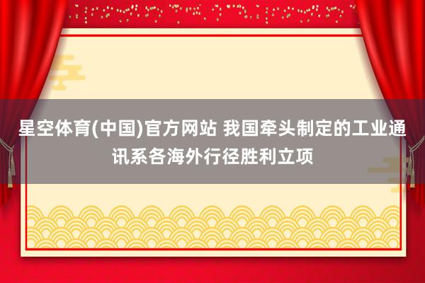 星空体育(中国)官方网站 我国牵头制定的工业通讯系各海外行径胜利立项