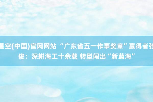 星空(中国)官网网站 “广东省五一作事奖章”赢得者张俊：深耕海工十余载 转型闯出“新蓝海”