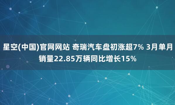 星空(中国)官网网站 奇瑞汽车盘初涨超7% 3月单月销量22.85万辆同比增长15%