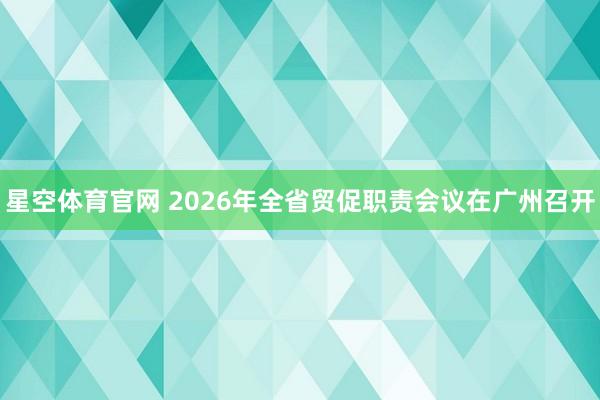 星空体育官网 2026年全省贸促职责会议在广州召开