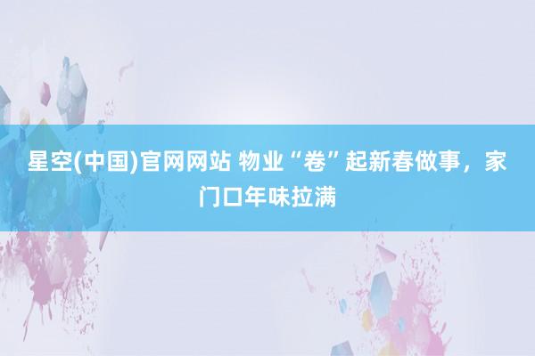 星空(中国)官网网站 物业“卷”起新春做事，家门口年味拉满