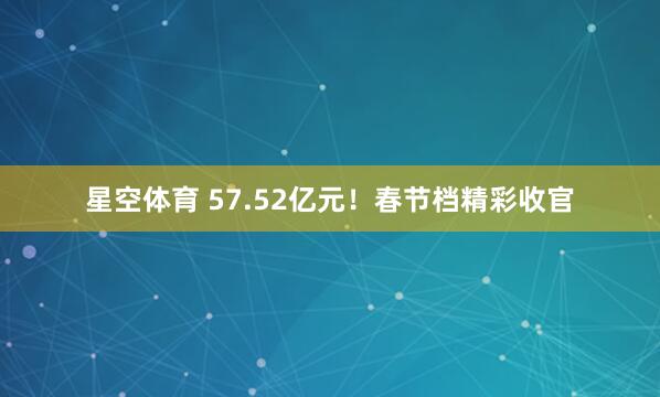 星空体育 57.52亿元！春节档精彩收官