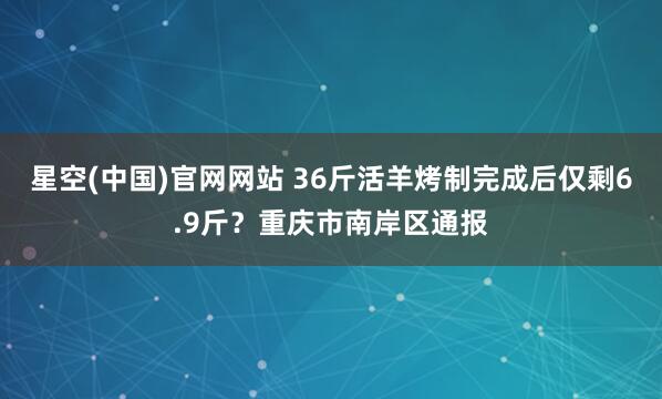 星空(中国)官网网站 36斤活羊烤制完成后仅剩6.9斤？重庆市南岸区通报