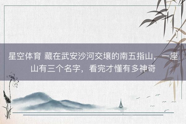 星空体育 藏在武安沙河交壤的南五指山，一座山有三个名字，看完才懂有多神奇