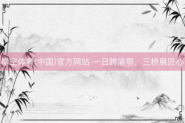 星空体育(中国)官方网站 一日跨渝鄂，三桥展匠心
