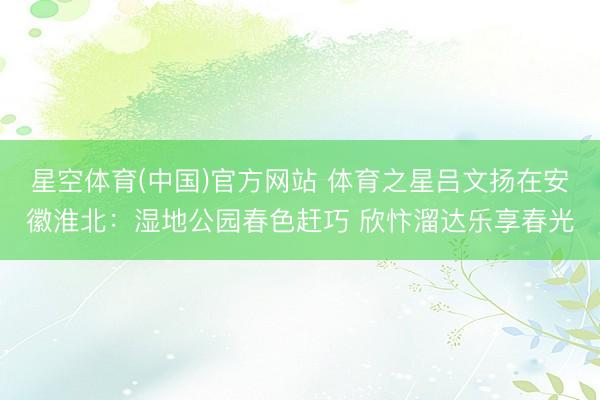 星空体育(中国)官方网站 体育之星吕文扬在安徽淮北：湿地公园春色赶巧 欣忭溜达乐享春光