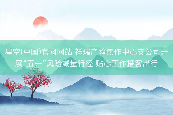 星空(中国)官网网站 祥瑞产险焦作中心支公司开展“五一”风险减量行径 贴心工作搭客出行