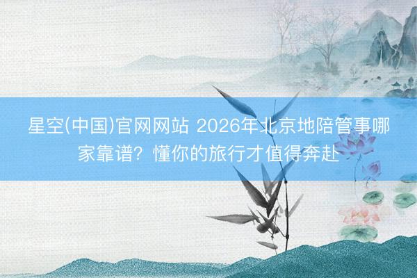 星空(中国)官网网站 2026年北京地陪管事哪家靠谱？懂你的旅行才值得奔赴