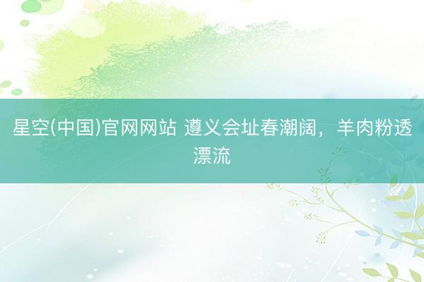 星空(中国)官网网站 遵义会址春潮阔，羊肉粉透漂流