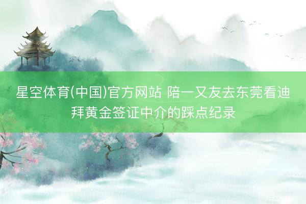 星空体育(中国)官方网站 陪一又友去东莞看迪拜黄金签证中介的踩点纪录