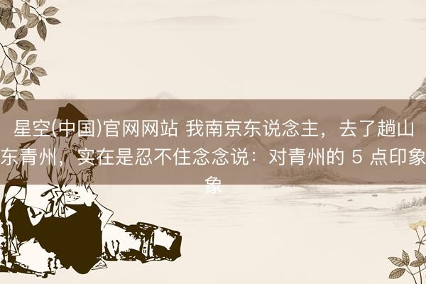 星空(中国)官网网站 我南京东说念主，去了趟山东青州，实在是忍不住念念说：对青州的 5 点印象
