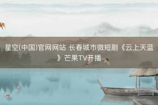 星空(中国)官网网站 长春城市微短剧《云上天蓝》芒果TV开播