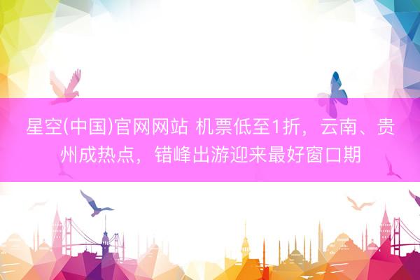 星空(中国)官网网站 机票低至1折，云南、贵州成热点，错峰出游迎来最好窗口期