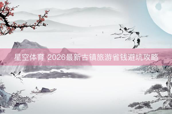 星空体育 2026最新古镇旅游省钱避坑攻略