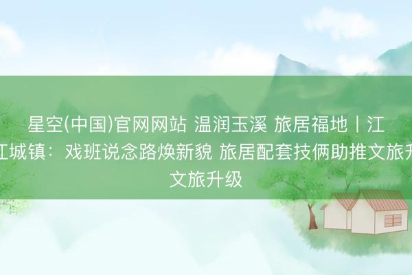星空(中国)官网网站 温润玉溪 旅居福地丨江川江城镇：戏班说念路焕新貌 旅居配套技俩助推文旅升级