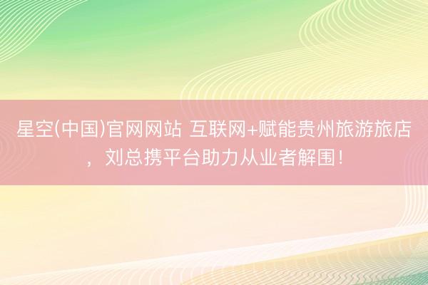 星空(中国)官网网站 互联网+赋能贵州旅游旅店，刘总携平台助力从业者解围！