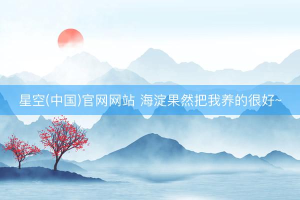 星空(中国)官网网站 海淀果然把我养的很好~