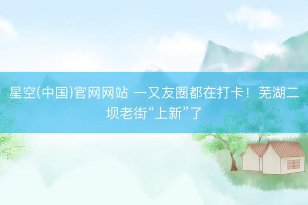 星空(中国)官网网站 一又友圈都在打卡！芜湖二坝老街“上新”了