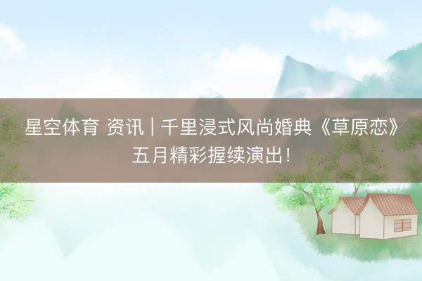 星空体育 资讯 | 千里浸式风尚婚典《草原恋》五月精彩握续演出！
