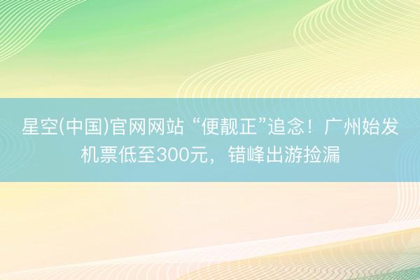 星空(中国)官网网站 “便靓正”追念！广州始发机票低至300元，错峰出游捡漏
