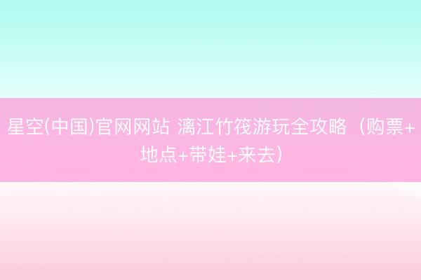 星空(中国)官网网站 漓江竹筏游玩全攻略（购票+地点+带娃+来去）