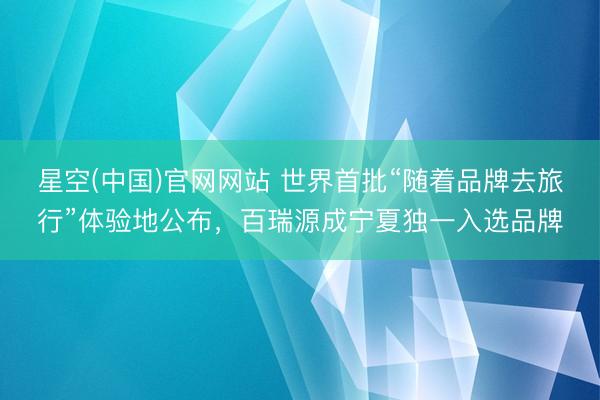 星空(中国)官网网站 世界首批“随着品牌去旅行”体验地公布，百瑞源成宁夏独一入选品牌