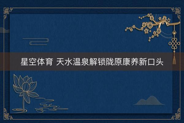 星空体育 天水温泉解锁陇原康养新口头