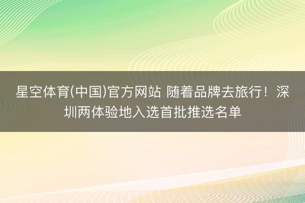 星空体育(中国)官方网站 随着品牌去旅行！深圳两体验地入选首批推选名单