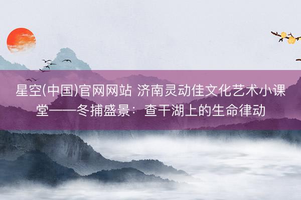 星空(中国)官网网站 济南灵动佳文化艺术小课堂——冬捕盛景：查干湖上的生命律动
