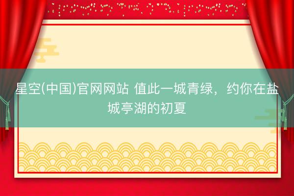 星空(中国)官网网站 值此一城青绿，约你在盐城亭湖的初夏
