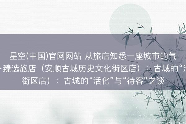 星空(中国)官网网站 从旅店知悉一座城市的气质之四丨贵州饭馆·臻选旅店（安顺古城历史文化街区店）：古城的“活化”与“待客”之谈