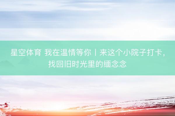 星空体育 我在温情等你丨来这个小院子打卡，找回旧时光里的缅念念