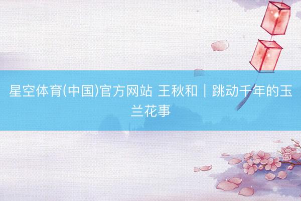 星空体育(中国)官方网站 王秋和｜跳动千年的玉兰花事