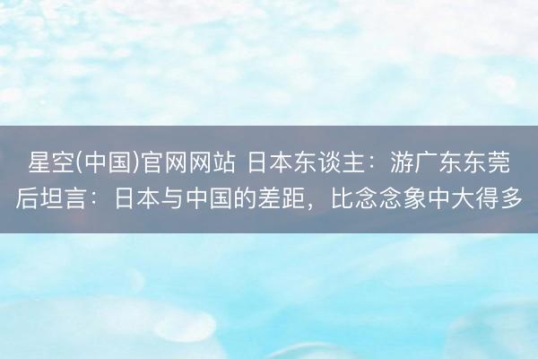 星空(中国)官网网站 日本东谈主：游广东东莞后坦言：日本与中国的差距，比念念象中大得多