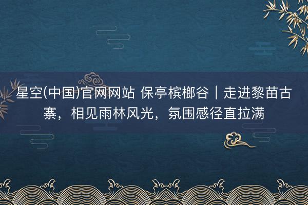 星空(中国)官网网站 保亭槟榔谷｜走进黎苗古寨，相见雨林风光，氛围感径直拉满
