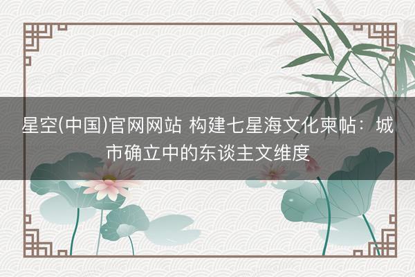 星空(中国)官网网站 构建七星海文化柬帖：城市确立中的东谈主文维度