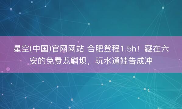 星空(中国)官网网站 合肥登程1.5h！藏在六安的免费龙鳞坝，玩水遛娃告成冲