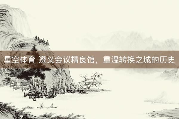 星空体育 遵义会议精良馆，重温转换之城的历史