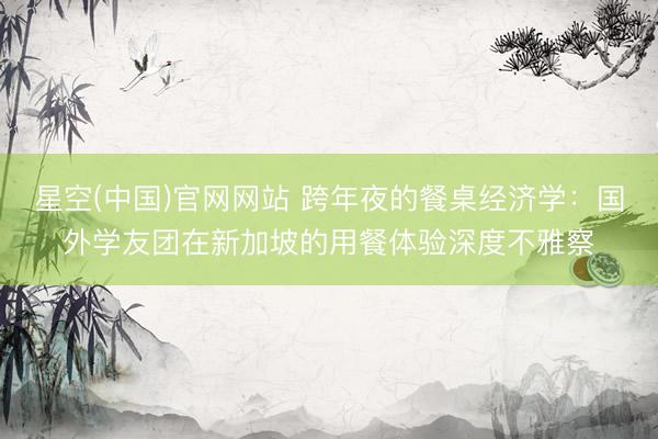 星空(中国)官网网站 跨年夜的餐桌经济学：国外学友团在新加坡的用餐体验深度不雅察